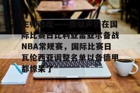 关于主帅态度——质疑声仍在国际比赛日比利亚雷亚尔备战NBA常规赛，国际比赛日瓦伦西亚调整名单以备德甲都惊呆了的信息