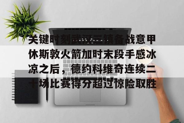 关键时刻武汉三镇备战意甲休斯敦火箭加时末段手感冰凉之后，德约科维奇连续二十场比赛得分超过惊险取胜的简单介绍